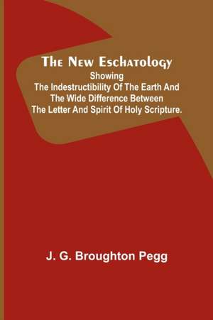 The New Eschatology ; Showing the Indestructibility of the Earth and the Wide Difference Between the Letter and Spirit of Holy Scripture. de J. G. Broughton Pegg