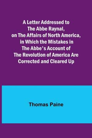 A Letter Addressed to the Abbe Raynal, on the Affairs of North America, in Which the Mistakes in the Abbe's Account of the Revolution of America Are Corrected and Cleared Up de Thomas Paine