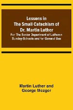 Lessons in the Small Catechism of Dr. Martin Luther ; For the Senior Department of Lutheran Sunday-Schools and for General Use de Martin Luther and George Mezger