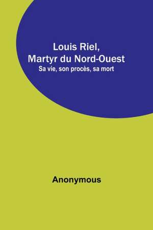 Louis Riel, Martyr du Nord-Ouest; Sa vie, son procès, sa mort de Anonymous