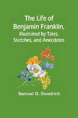 The Life of Benjamin Franklin, Illustrated by Tales, Sketches, and Anecdotes de Samuel G. Goodrich