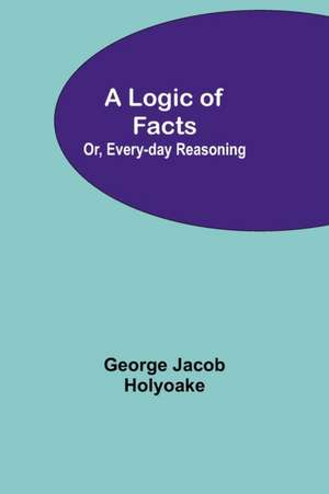 A Logic of Facts; Or, Every-day Reasoning de George Jacob Holyoake