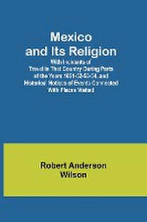 Mexico and Its Religion; With Incidents of Travel in That Country During Parts of the Years 1851-52-53-54, and Historical Notices of Events Connected With Places Visited de Robert Anderson Wilson