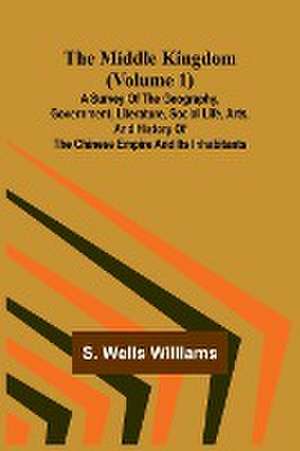 The Middle Kingdom (Volume 1); A Survey of the Geography, Government, Literature, Social Life, Arts, and History of the Chinese Empire and its Inhabitants de S. Wells Williams