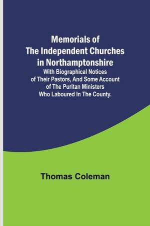 Memorials of the Independent Churches in Northamptonshire; with biographical notices of their pastors, and some account of the puritan ministers who laboured in the county. de Thomas Coleman