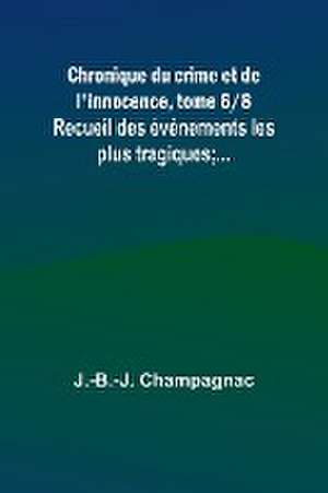 Chronique du crime et de l'innocence, tome 6/8; Recueil des événements les plus tragiques;... de J. -B. -J. Champagnac