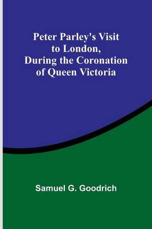 Peter Parley's Visit to London, During the Coronation of Queen Victoria de Samuel Goodrich