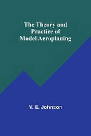 The Theory and Practice of Model Aeroplaning de V. E. Johnson