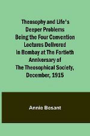 Theosophy and Life's Deeper Problems Being the Four Convention Lectures Delivered in Bombay at the Fortieth Anniversary of the Theosophical Society, December, 1915 de Annie Besant