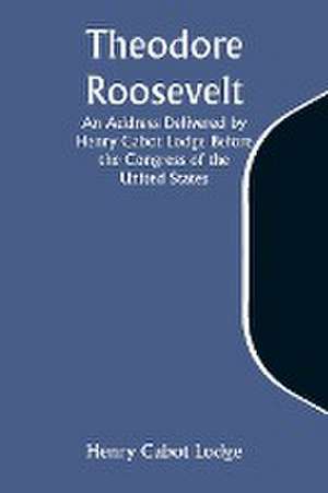 Theodore Roosevelt An Address Delivered by Henry Cabot Lodge Before the Congress of the United States de Henry Cabot Lodge