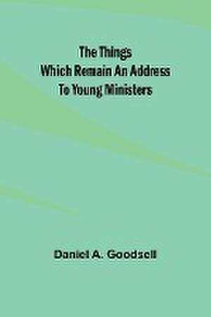 The Things Which Remain An Address To Young Ministers de Daniel A. Goodsell