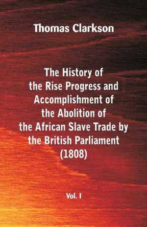 The History of the Rise, Progress and Accomplishment of the Abolition of the African Slave Trade by the British Parliament (1808), Vol. I de Thomas Clarkson