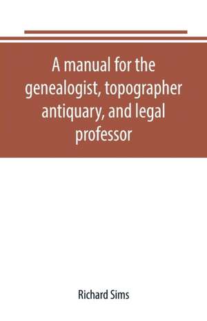 A manual for the genealogist, topographer, antiquary, and legal professor, consising of descriptions of public records; parochial and other registers; wills; county and family histories; heraldic collections in public libraries, etc. de Richard Sims