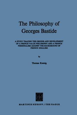 The Philosophy of Georges Bastide: A Study Tracing the Origins and Development of a French Value Philosophy and a French Personalism against the Background of French Idealism de T. Koenig