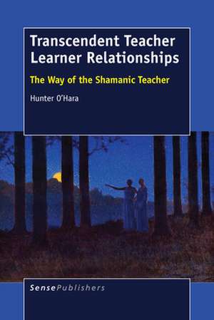 Transcendent Teacher Learner Relationships: The Way of the Shamanic Teacher de Hunter O'Hara