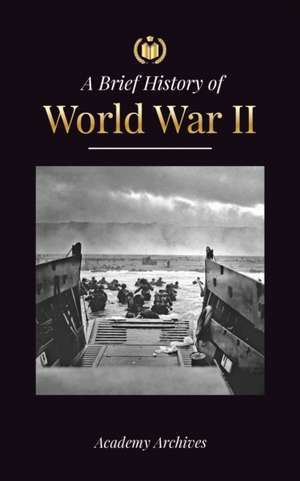 The Brief History of World War 2: The Rise of Adolf Hitler, Nazi Germany and the Third Reich, Allied Forces, and the Battles from Blitzkriegs to Atom de Academy Archives