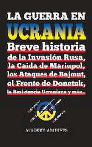 La Guerra en Ucrania: Breve historia de la Invasión Rusa, la Caída de Mariupol, los Ataques de Bajmut, el Frente de Donetsk, la Resistencia de Academy Archives