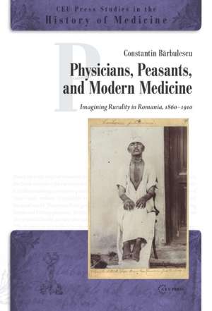 Physicians, Peasants and Modern Medicine: Imagining Rurality in Romania, 1860-1910 de Constantin Barbulescu