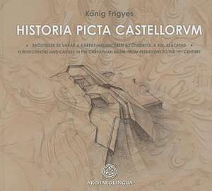 Historia Picta Castellorum: Fortifications and Castles in the Carpathian Basin, from Prehistory to the 19th Century de Frigyes Konig