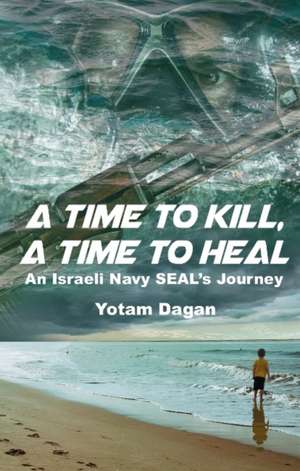 A Time to Kill, a Time to Heal: An Israeli Navy Seal's Journey de Yotam Dagan