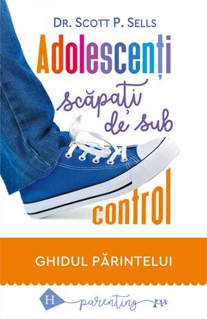 Adolescenți scăpați de sub control: Ghidul părintelui de Scott P. Sells