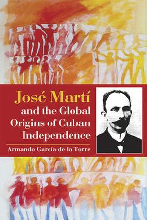 Jose Marti and the Global Origins of Cuban Independence de Armando Garcia de la Torre