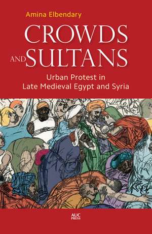 Crowds and Sultans: Urban Protest in Late Medieval Egypt and Syria de Amina Elbendary