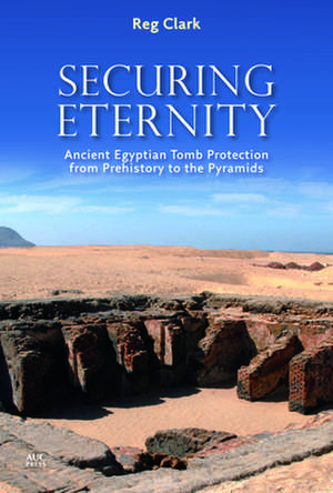 Securing Eternity: Ancient Egyptian Tomb Protection from Prehistory to the Pyramids de Reg Clark