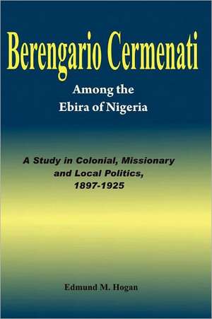 Berengario Cermenati Among the Igbirra (Ebira) of Nigeria. a Study in Colonial, Missionary and Local Politics, 1897-1925: A Collection of Christian Resource Materials de Edmund M. Hogan