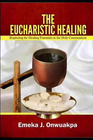 The Eucharistic Healing: Exploring the Healing Potentials in the Holy Communion de Emeka J. Onwuakpa