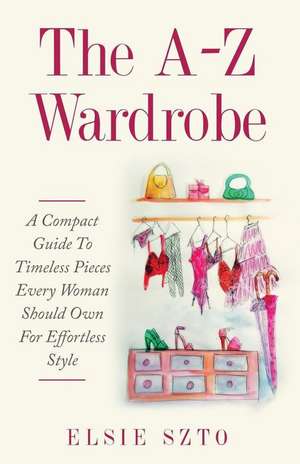 The A-Z Wardrobe: A Compact Guide To Timeless Pieces Every Woman Should Own For Effortless Style de Elsie Szto