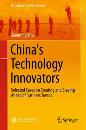 China's Technology Innovators: Selected Cases on Creating and Staying Ahead of Business Trends de Xiaoming Zhu