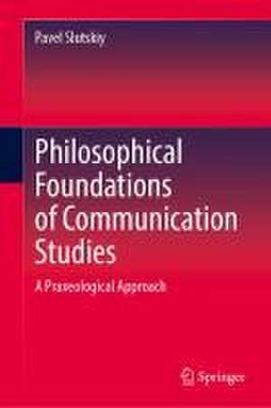 Philosophical Foundations of Communication Studies: A Praxeological Approach de Pavel Slutskiy