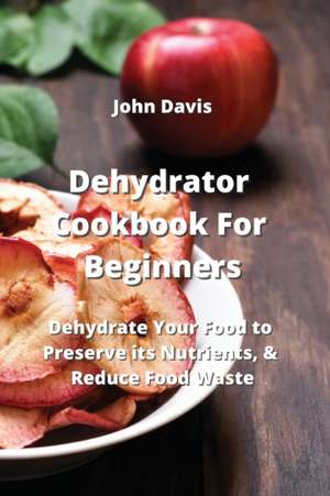 Dehydrator Cookbook For Beginners: Dehydrate Your Food to Preserve its Nutrients, & Reduce Food Waste de John Davis