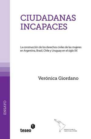 Ciudadanas Incapaces: La Construccion de Los Derechos Civiles de Las Mujeres En Argentina, Brasil, Chile y Uruguay En El Siglo XX de Giordano, Veronica