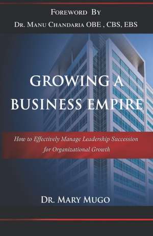 Growing a Business Empire: How to Effectively Manage Leadership Succession for Organizational Growth de Mary Mugo