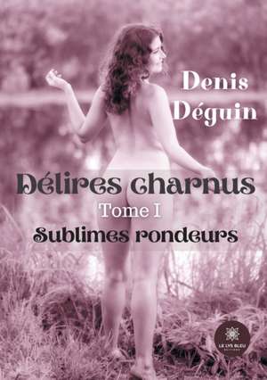 Délires charnus: Tome I - Sublimes rondeurs de Denis Déguin