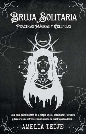 Bruja Solitaria - Prácticas Mágicas y Creencias - Guía para principiantes de la magia Wicca. Tradiciones, Rituales y Creencias de introducción al mundo de las Brujas Modernas de Amelia Teije