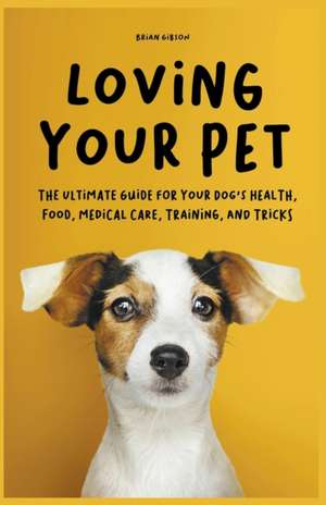 Loving Your Pet The Ultimate Guide for Your Dog's Health, Food, Medical Care, Training, and Tricks de Brian Gibson