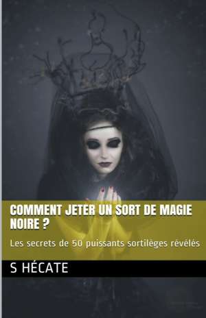 Comment jeter un sort de magie noire ? Les secrets de 50 puissants sortilèges révélés de S. Hécate