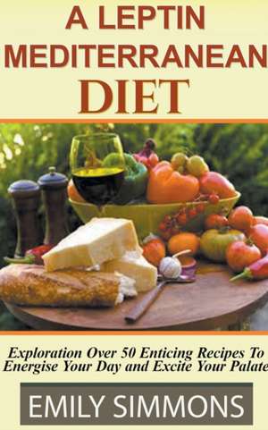 A Leptin Mediterranean Diet Exploration Over 50 Enticing Recipes To Energise Your Day and Excite Your Palate de Emily Simmons