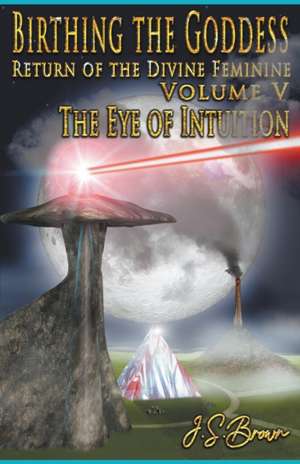 Birthing the Goddess, Return of the Divine Feminine, Volume V, "The Eye of Intuition" de J. S. Brown