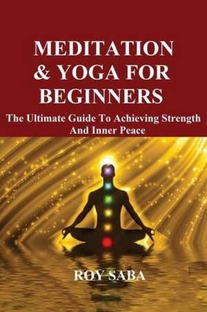 Meditation and Yoga for Beginners - The Ultimate Guide to Achieving Strength and Inner Peace de Roy Saba