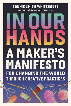 In Our Hands: A Maker's Manifesto for Changing the World Through Creative Practices de Bonnie Smith Whitehouse