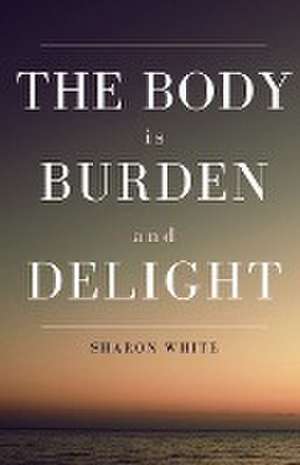 The Body Is Burden and Delight de Sharon White