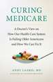 Curing Medicare – A Doctor`s View on How Our Health Care System Is Failing Older Americans and How We Can Fix It