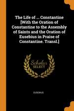 The Life of ... Constantine [With the Oration of Constantine to the Assembly of Saints and the Oration of Eusebius in Praise of Constantine. Transl.]