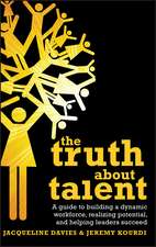 The Truth about Talent – A Guide to Building a Dynamic Workforce, Realizing Potential and Helping Leaders Succeed