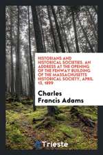 Historians and Historical Societies. an Address at the Opening of the Fenway Building of the Massachusetts Historical Society, April 13, 1899