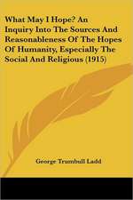 What May I Hope? An Inquiry Into The Sources And Reasonableness Of The Hopes Of Humanity, Especially The Social And Religious (1915)